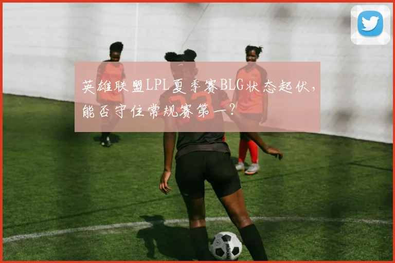 英雄联盟LPL夏季赛BLG状态起伏，能否守住常规赛第一？