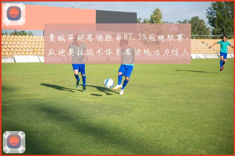 曼城英超客场胜率87.5%冠绝联赛，瓜迪奥拉战术体系客场统治力惊人