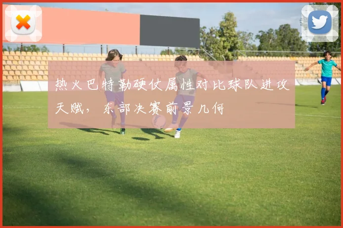 热火巴特勒硬仗属性对比球队进攻天赋，东部决赛前景几何