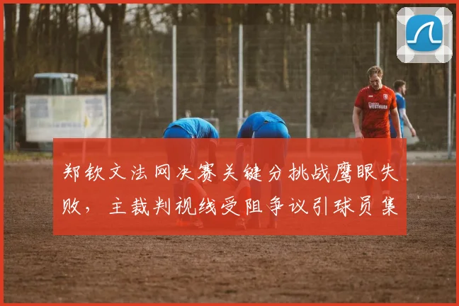 郑钦文法网决赛关键分挑战鹰眼失败，主裁判视线受阻争议引球员集体抗议