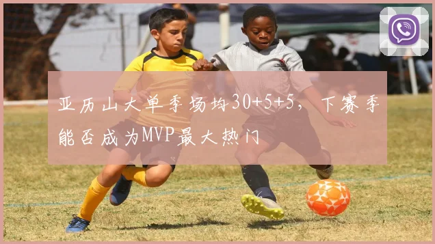 亚历山大单季场均30+5+5，下赛季能否成为MVP最大热门