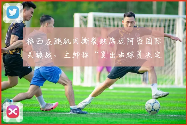 梅西左腿肌肉撕裂缺席迈阿密国际关键战，主帅称“复出由球员决定”遭球迷炮轰