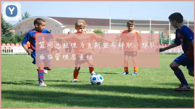 篮网总经理马克斯宣布辞职，球队面临管理层重组