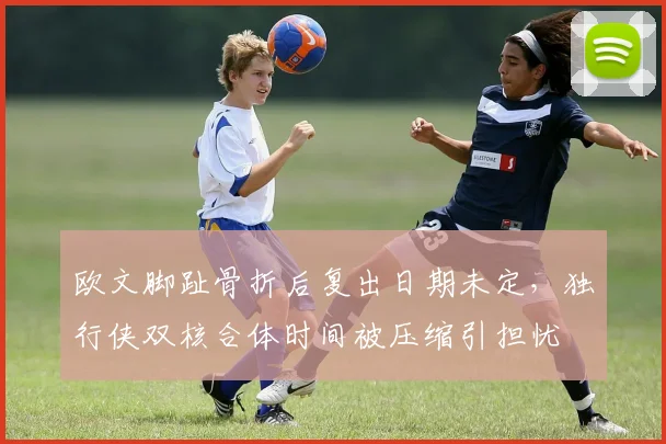 欧文脚趾骨折后复出日期未定，独行侠双核合体时间被压缩引担忧