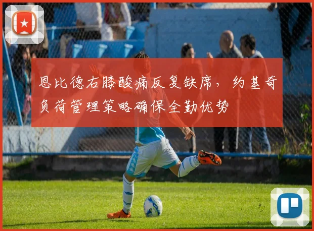 恩比德右膝酸痛反复缺席，约基奇负荷管理策略确保全勤优势