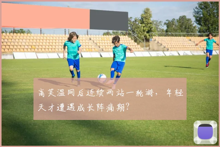 高芙温网后连续两站一轮游，年轻天才遭遇成长阵痛期？